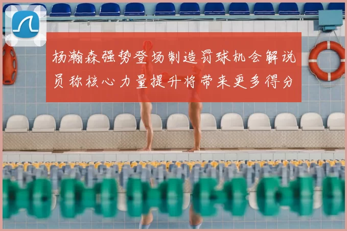 杨瀚森强势登场制造罚球机会解说员称核心力量提升将带来更多得分可能