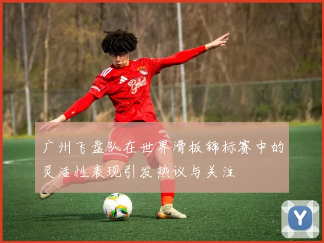 广州飞盘队在世界滑板锦标赛中的灵活性表现引发热议与关注