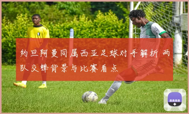 约旦阿曼同属西亚足球对手解析 两队交锋背景与比赛看点