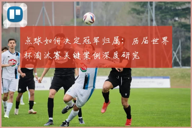 点球如何决定冠军归属:历届世界杯淘汰赛关键案例深度研究