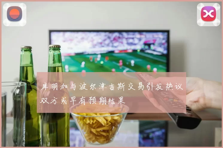 库明加与波尔津吉斯交易引发热议双方或早有预期结果