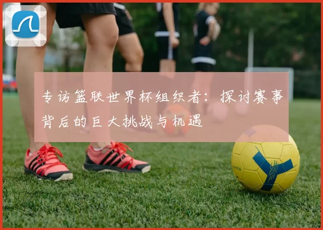 专访篮联世界杯组织者：探讨赛事背后的巨大挑战与机遇