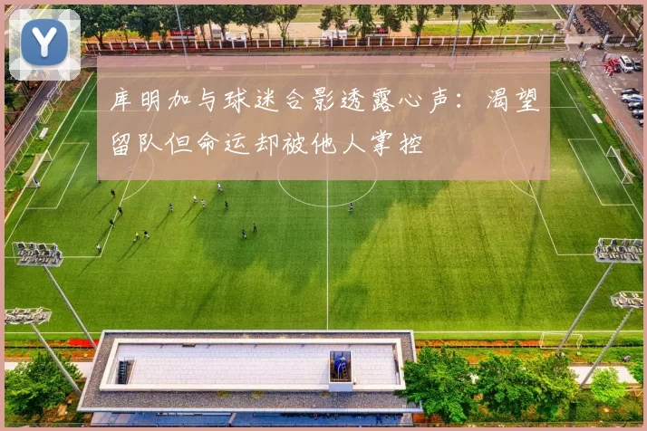 库明加与球迷合影透露心声:渴望留队但命运却被他人掌控